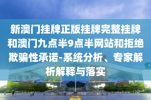 新澳門(mén)掛牌正版掛牌完整掛牌和澳門(mén)九點(diǎn)半9點(diǎn)半網(wǎng)站和拒絕欺騙性承諾-系統(tǒng)分析、專家解析解釋與落實(shí)