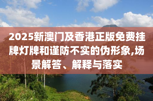 2025新澳門及香港正版免費(fèi)掛牌燈牌和謹(jǐn)防不實(shí)的偽形象,場景解答、解釋與落實(shí)