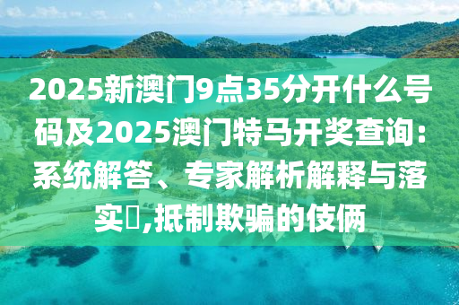 2025新澳門9點35分開什么號碼及2025澳門特馬開獎查詢:系統(tǒng)解答、專家解析解釋與落實?,抵制欺騙的伎倆