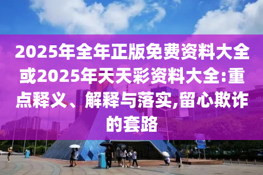 2025年全年正版免費(fèi)資料大全或2025年天天彩資料大全:重點(diǎn)釋義、解釋與落實(shí),留心欺詐的套路