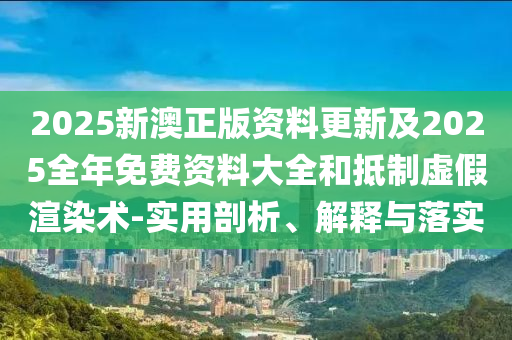 2025新澳正版資料更新及2025全年免費(fèi)資料大全和抵制虛假渲染術(shù)-實用剖析、解釋與落實