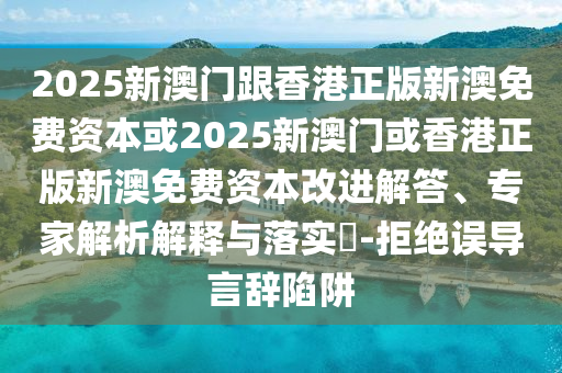 2025新澳門跟香港正版新澳免費(fèi)資本或2025新澳門或香港正版新澳免費(fèi)資本改進(jìn)解答、專家解析解釋與落實(shí)?-拒絕誤導(dǎo)言辭陷阱