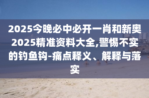 2025今晚必中必開一肖和新奧2025精準資料大全,警惕不實的釣魚鉤-痛點釋義、解釋與落實