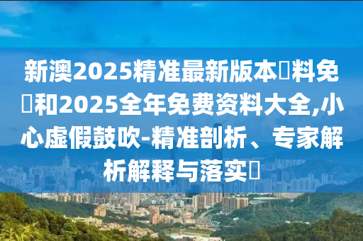 新澳2025精準(zhǔn)最新版本資料免費和2025全年免費資料大全,小心虛假鼓吹-精準(zhǔn)剖析、專家解析解釋與落實?