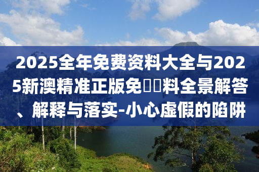 2025全年免費(fèi)資料大全與2025新澳精準(zhǔn)正版免費(fèi)資料全景解答、解釋與落實(shí)-小心虛假的陷阱