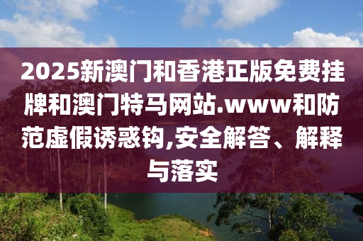2025新澳門和香港正版免費掛牌和澳門特馬網(wǎng)站.www和防范虛假誘惑鉤,安全解答、解釋與落實