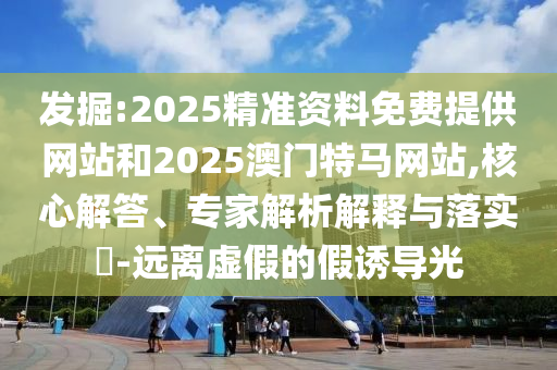 發(fā)掘:2025精準資料免費提供網(wǎng)站和2025澳門特馬網(wǎng)站,核心解答、專家解析解釋與落實?-遠離虛假的假誘導光
