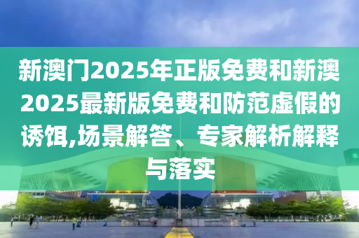新澳門2025年正版免費(fèi)和新澳2025最新版免費(fèi)和防范虛假的誘餌,場景解答、專家解析解釋與落實(shí)