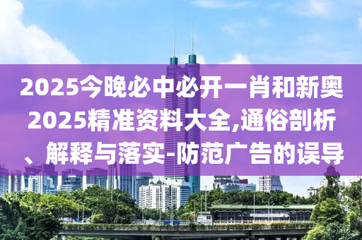 2025今晚必中必開一肖和新奧2025精準資料大全,通俗剖析、解釋與落實-防范廣告的誤導
