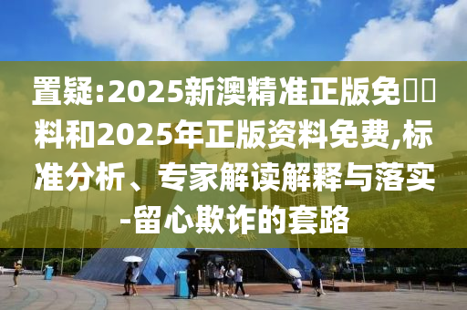 置疑:2025新澳精準(zhǔn)正版免費(fèi)資料和2025年正版資料免費(fèi),標(biāo)準(zhǔn)分析、專家解讀解釋與落實-留心欺詐的套路