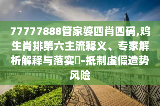 77777888管家婆四肖四碼,雞生肖排第六主流釋義、專家解析解釋與落實?-抵制虛假造勢風險