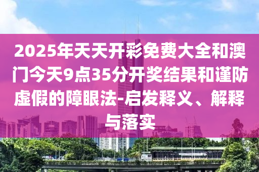 2025年天天開彩免費(fèi)大全和澳門今天9點(diǎn)35分開獎(jiǎng)結(jié)果和謹(jǐn)防虛假的障眼法-啟發(fā)釋義、解釋與落實(shí)
