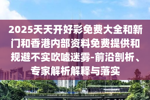 2025天天開好彩免費(fèi)大全和新門和香港內(nèi)部資料免費(fèi)提供和規(guī)避不實(shí)吹噓迷霧-前沿剖析、專家解析解釋與落實(shí)
