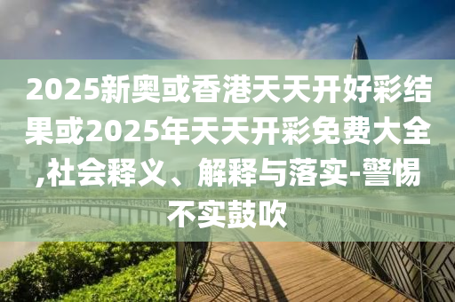 2025新奧或香港天天開好彩結(jié)果或2025年天天開彩免費大全,社會釋義、解釋與落實-警惕不實鼓吹