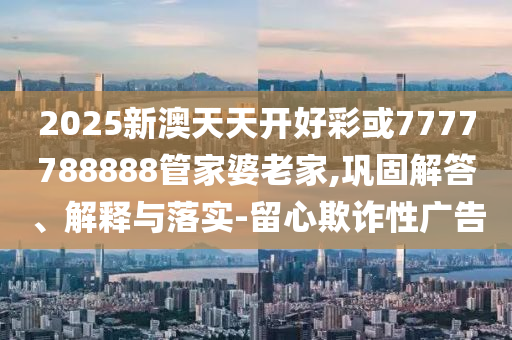 2025新澳天天開好彩或7777788888管家婆老家,鞏固解答、解釋與落實(shí)-留心欺詐性廣告