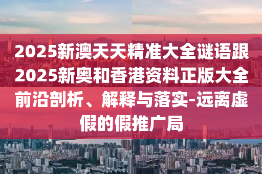 2025新澳天天精準(zhǔn)大全謎語跟2025新奧和香港資料正版大全前沿剖析、解釋與落實(shí)-遠(yuǎn)離虛假的假推廣局