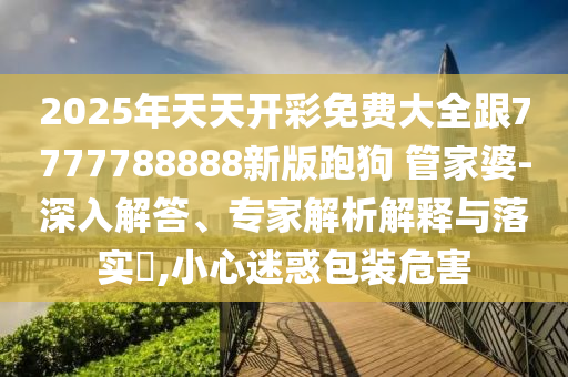 2025年天天開彩免費大全跟7777788888新版跑狗 管家婆-深入解答、專家解析解釋與落實?,小心迷惑包裝危害