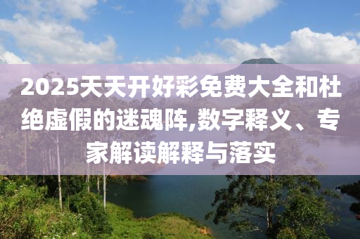 2025天天開好彩免費(fèi)大全和杜絕虛假的迷魂陣,數(shù)字釋義、專家解讀解釋與落實(shí)