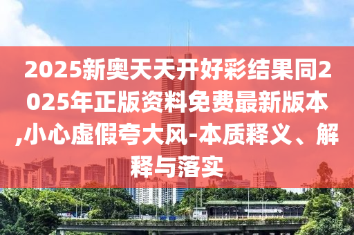 2025新奧天天開好彩結(jié)果同2025年正版資料免費最新版本,小心虛假夸大風-本質(zhì)釋義、解釋與落實