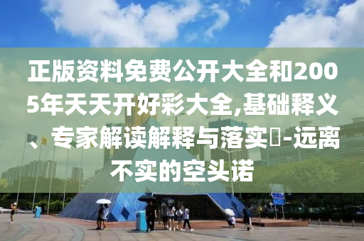 正版資料免費(fèi)公開大全和2005年天天開好彩大全,基礎(chǔ)釋義、專家解讀解釋與落實(shí)?-遠(yuǎn)離不實(shí)的空頭諾