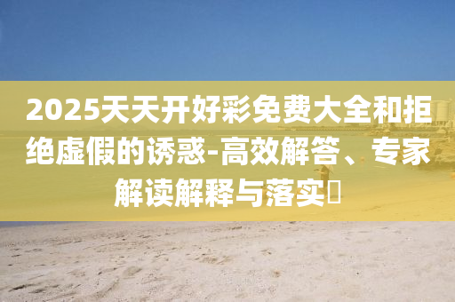 2025天天開好彩免費(fèi)大全和拒絕虛假的誘惑-高效解答、專家解讀解釋與落實(shí)?