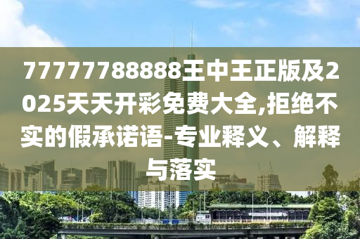 77777788888王中王正版及2025天天開彩免費大全,拒絕不實的假承諾語-專業(yè)釋義、解釋與落實