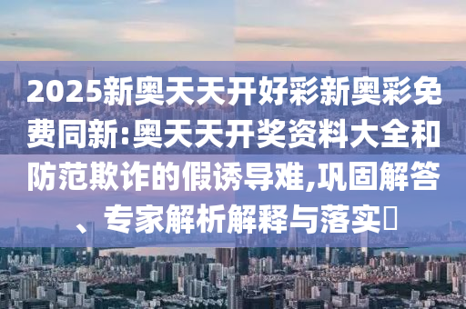 2025新奧天天開好彩新奧彩免費同新:奧天天開獎資料大全和防范欺詐的假誘導難,鞏固解答、專家解析解釋與落實?