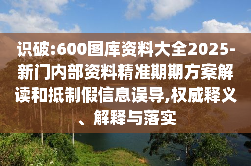 識破:600圖庫資料大全2025-新門內(nèi)部資料精準期期方案解讀和抵制假信息誤導(dǎo),權(quán)威釋義、解釋與落實