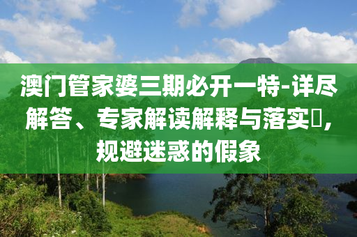 澳門管家婆三期必開一特-詳盡解答、專家解讀解釋與落實?,規(guī)避迷惑的假象