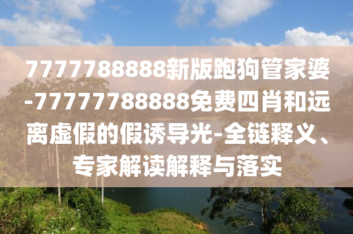 7777788888新版跑狗管家婆-77777788888免費四肖和遠離虛假的假誘導光-全鏈釋義、專家解讀解釋與落實