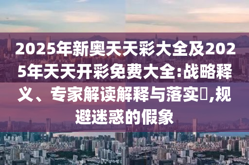 2025年新奧天天彩大全及2025年天天開(kāi)彩免費(fèi)大全:戰(zhàn)略釋義、專家解讀解釋與落實(shí)?,規(guī)避迷惑的假象