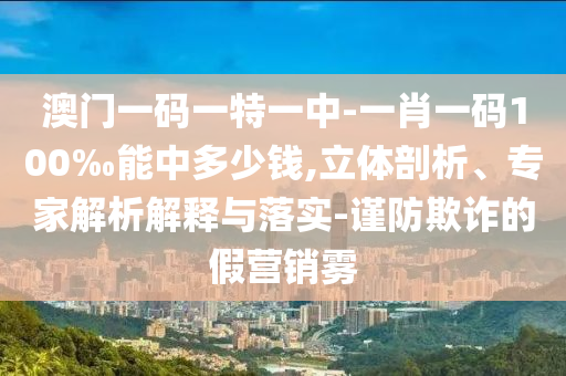 澳門一碼一特一中-一肖一碼100‰能中多少錢,立體剖析、專家解析解釋與落實-謹防欺詐的假營銷霧