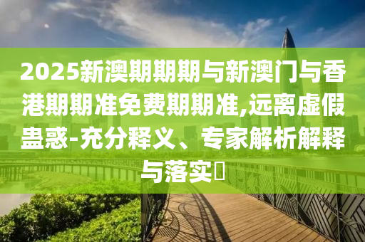 2025新澳期期期與新澳門與香港期期準(zhǔn)免費(fèi)期期準(zhǔn),遠(yuǎn)離虛假蠱惑-充分釋義、專家解析解釋與落實(shí)?