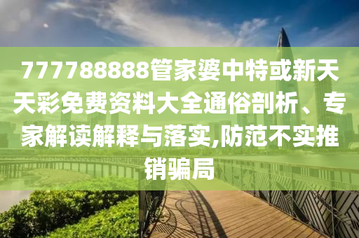777788888管家婆中特或新天天彩免費資料大全通俗剖析、專家解讀解釋與落實,防范不實推銷騙局
