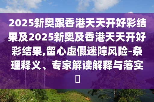 2025新奧跟香港天天開好彩結(jié)果及2025新奧及香港天天開好彩結(jié)果,留心虛假迷障風(fēng)險(xiǎn)-條理釋義、專家解讀解釋與落實(shí)?