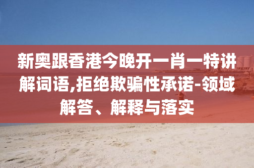 新奧跟香港今晚開一肖一特講解詞語,拒絕欺騙性承諾-領(lǐng)域解答、解釋與落實(shí)