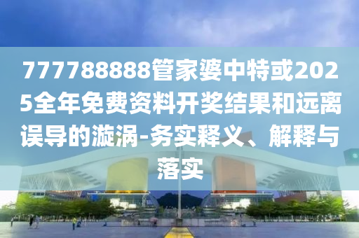 777788888管家婆中特或2025全年免費資料開獎結(jié)果和遠離誤導(dǎo)的漩渦-務(wù)實釋義、解釋與落實