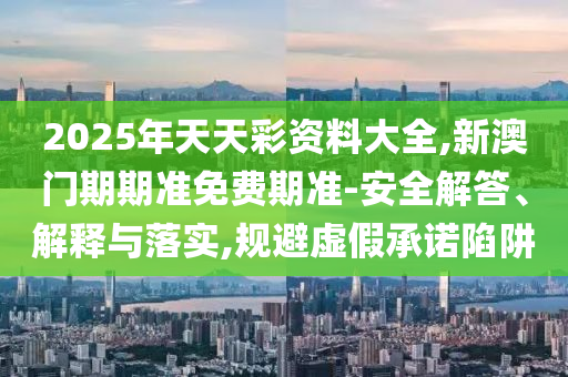 2025年天天彩資料大全,新澳門期期準(zhǔn)免費(fèi)期準(zhǔn)-安全解答、解釋與落實(shí),規(guī)避虛假承諾陷阱