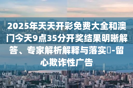 2025年天天開彩免費(fèi)大全和澳門今天9點(diǎn)35分開獎(jiǎng)結(jié)果明晰解答、專家解析解釋與落實(shí)?-留心欺詐性廣告