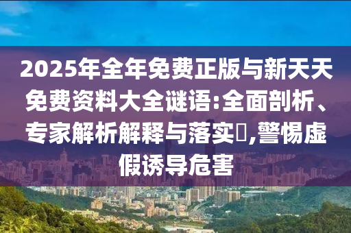 2025年全年免費(fèi)正版與新天天免費(fèi)資料大全謎語:全面剖析、專家解析解釋與落實(shí)?,警惕虛假誘導(dǎo)危害