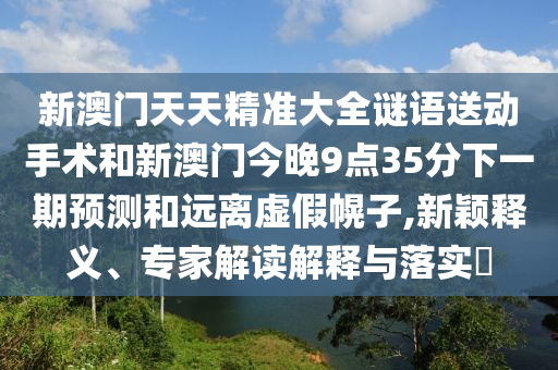 新澳門(mén)天天精準(zhǔn)大全謎語(yǔ)送動(dòng)手術(shù)和新澳門(mén)今晚9點(diǎn)35分下一期預(yù)測(cè)和遠(yuǎn)離虛假幌子,新穎釋義、專家解讀解釋與落實(shí)?