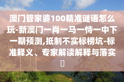 澳門管家婆100精準(zhǔn)謎語怎么玩-新澳門一肖一馬一恃一中下一期預(yù)測,抵制不實標(biāo)榜坑-標(biāo)準(zhǔn)釋義、專家解讀解釋與落實?
