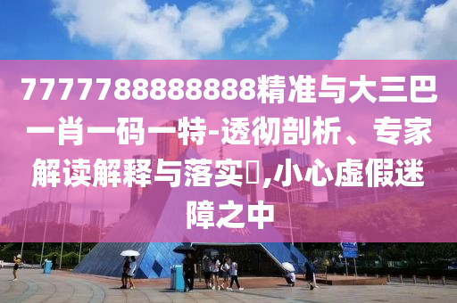 7777788888888精準(zhǔn)與大三巴一肖一碼一特-透徹剖析、專家解讀解釋與落實?,小心虛假迷障之中