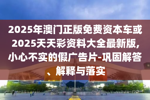 2025年澳門正版免費(fèi)資本車或2025天天彩資料大全最新版,小心不實(shí)的假廣告片-鞏固解答、解釋與落實(shí)