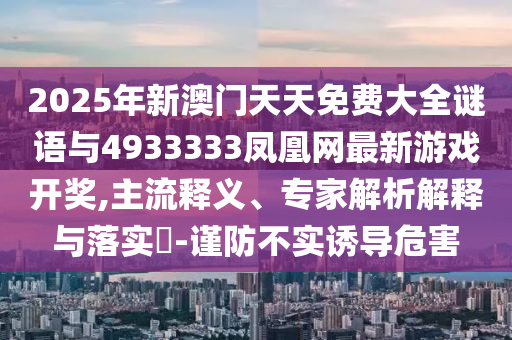 2025年新澳門天天免費(fèi)大全謎語與4933333鳳凰網(wǎng)最新游戲開獎(jiǎng),主流釋義、專家解析解釋與落實(shí)?-謹(jǐn)防不實(shí)誘導(dǎo)危害
