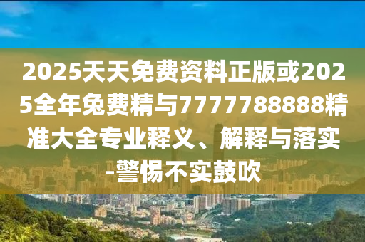 2025天天免費(fèi)資料正版或2025全年兔費(fèi)精與7777788888精準(zhǔn)大全專業(yè)釋義、解釋與落實(shí)-警惕不實(shí)鼓吹