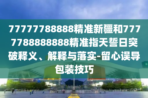 77777788888精準新疆和7777788888888精準指天誓日突破釋義、解釋與落實-留心誤導包裝技巧