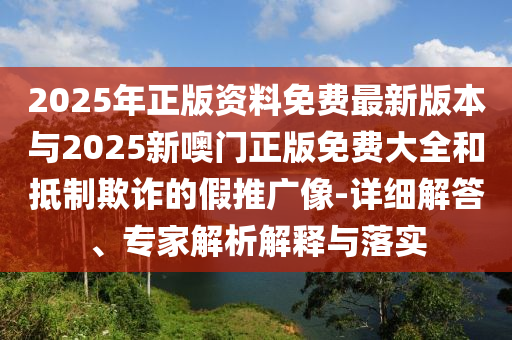 2025年正版資料免費(fèi)最新版本與2025新噢門(mén)正版免費(fèi)大全和抵制欺詐的假推廣像-詳細(xì)解答、專(zhuān)家解析解釋與落實(shí)