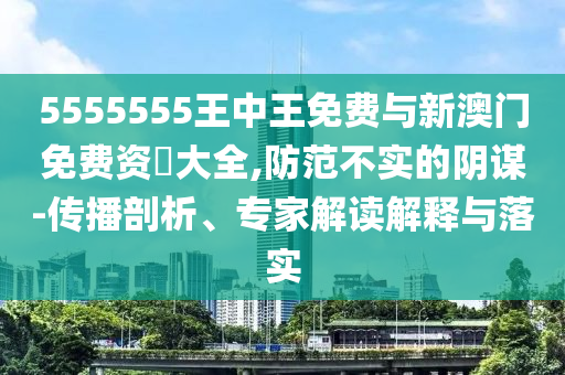 5555555王中王免費與新澳門免費資枓大全,防范不實的陰謀-傳播剖析、專家解讀解釋與落實