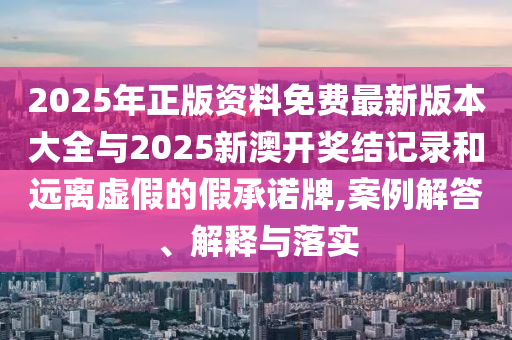 2025年正版資料免費最新版本大全與2025新澳開獎結(jié)記錄和遠離虛假的假承諾牌,案例解答、解釋與落實